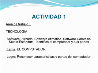 ACTIVIDAD 1 Área de trabajo  TECNOLOGIA   Software utilizado: Software ofimática, Software Camtasia  Studio Estándar:  Identifica el computador y sus partes   Tema : EL COMPUTADOR    Logro : Reconocer caracteristicas y partes del computador    