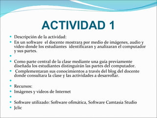 ACTIVIDAD 1 Descripción de la actividad: En un software  el docente mostrara por medio de imágenes, audio y video donde los estudiantes  identificaran y analizaran el computador y sus partes.   Como parte central de la clase mediante una guía previamente diseñada los estudiantes distinguirán las partes del computador. Complementaran sus conocimientos a través del blog del docente donde consultara la clase y las actividades a desarrollar.   Recursos: Imágenes y videos de Internet   Software utilizado: Software ofimática, Software Camtasia Studio Jclic 