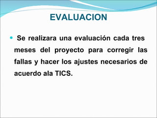 EVALUACION Se realizara una evaluación cada tres  meses del proyecto para corregir las fallas y hacer los ajustes necesarios de acuerdo ala TICS.  