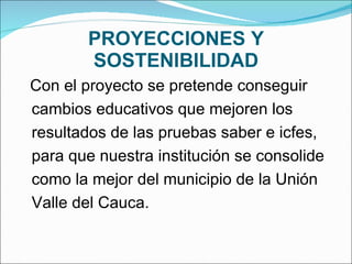 PROYECCIONES Y SOSTENIBILIDAD Con el proyecto se pretende conseguir cambios educativos que mejoren los resultados de las pruebas saber e icfes, para que nuestra institución se consolide como la mejor del municipio de la Unión Valle del Cauca.   