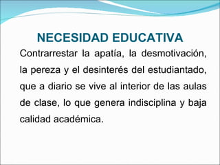 NECESIDAD EDUCATIVA Contrarrestar la apatía, la desmotivación, la pereza y el desinterés del estudiantado, que a diario se vive al interior de las aulas de clase, lo que genera indisciplina y baja calidad académica. 