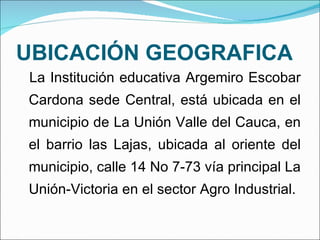 UBICACIÓN GEOGRAFICA La Institución educativa Argemiro Escobar Cardona sede Central, está ubicada en el municipio de La Unión Valle del Cauca, en el barrio las Lajas, ubicada al oriente del municipio, calle 14 No 7-73 vía principal La Unión-Victoria en el sector Agro Industrial.  