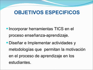 OBJETIVOS ESPECIFICOS Incorporar herramientas TICS en el proceso enseñanza-aprendizaje.  Diseñar e Implementar actividades y metodologías que  permitan la motivación en el proceso de aprendizaje en los estudiantes. 