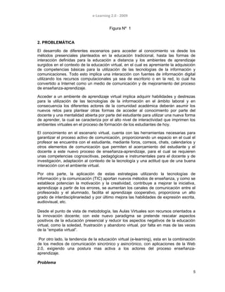 e-Learning 2.0 - 2009
Figura Nº 1
2. PROBLEMÁTICA
El desarrollo de diferentes escenarios para acceder al conocimiento va desde los
métodos presenciales planteados en la educación tradicional, hasta las formas de
interacción definidas para la educación a distancia y los ambientes de aprendizaje
surgidos en el contexto de la educación virtual, en el cual es apremiante la adquisición
de competencias básicas para la utilización de las tecnologías de la información y
comunicaciones. Todo esto implica una interacción con fuentes de información digital
utilizando los recursos computacionales ya sea de escritorio o en la red, lo cual ha
convertido a Internet como un medio de comunicación y de mejoramiento del proceso
de enseñanza-aprendizaje.
Acceder a un ambiente de aprendizaje virtual implica adquirir habilidades y destrezas
para la utilización de las tecnologías de la información en el ámbito laboral y en
consecuencia los diferentes actores de la comunidad académica deberán asumir los
nuevos retos para plantear otras formas de acceder al conocimiento por parte del
docente y una mentalidad abierta por parte del estudiante para utilizar una nueva forma
de aprender, la cual se caracteriza por el alto nivel de interactividad que imprimen los
ambientes virtuales en el proceso de formación de los estudiantes de hoy.
El conocimiento en el escenario virtual, cuenta con las herramientas necesarias para
garantizar el proceso activo de comunicación, proporcionando un espacio en el cual el
profesor se encuentra con el estudiante, mediante foros, correos, chats, calendarios y
otros elementos de comunicación que permiten el acercamiento del estudiante y el
docente a este nuevo proceso de enseñanza-aprendizaje, para el cual se requieren
unas competencias cognoscitivas, pedagógicas e instrumentales para el docente y de
investigación, adaptación al contexto de la tecnología y una actitud que de una buena
interacción con el ambiente virtual.
Por otra parte, la aplicación de estas estrategias utilizando la tecnologías de
información y la comunicación (TIC) aportan nuevos métodos de enseñanza, y como se
establece potencian la motivación y la creatividad, contribuye a mejorar la iniciativa,
aprendizaje a partir de los errores, se aumentan los canales de comunicación entre el
profesorado y el alumnado, facilita el aprendizaje cooperativo, proporciona un alto
grado de interdisciplinariedad y por último mejora las habilidades de expresión escrita,
audiovisual, etc.
Desde el punto de vista de metodología, las Aulas Virtuales son recursos orientados a
la innovación docente; con este nuevo paradigma se pretende rescatar aspectos
positivos de la educación presencial y reducir los aspectos negativos de la educación
virtual, como la soledad, frustración y abandono virtual, por falta en mas de las veces
de la “empatia virtual”.
Por otro lado, la tendencia de la educación virtual (e-learning), esta en la combinación
de los medios de comunicación sincrónico y asincrónico, con aplicaciones de la Web
2.0, exigiendo una postura mas activa a los actores del proceso enseñanza-
aprendizaje.
Problema
5
 