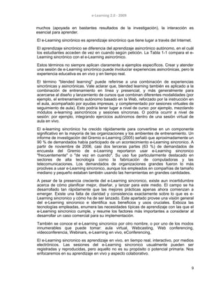 e-Learning 2.0 - 2009
muchos (apoyada en bastantes resultados de la investigación), la interacción es
esencial para aprender.
El e-Learning sincrónico es aprendizaje sincrónico que tiene lugar a través del Internet.
El aprendizaje sincrónico se diferencia del aprendizaje asincrónico autónomo, en el cuál
los estudiantes acceden de vez en cuando según petición. La Tabla 1-1 compara el e-
Learning sincrónico con el e-Learning asincrónico.
Estos términos no siempre aplican claramente a ejemplos específicos. Crear y atender
una sesión de e-Learning sincrónico puede involucrar experiencias asincrónicas, pero la
experiencia educativa es en vivo y en tiempo real.
El término "blended learning" puede referirse a una combinación de experiencias
sincrónicas y asincrónicas. Vale aclarar que, blended learning también es aplicado a la
combinación de entrenamiento en línea y presencial, y más generalmente para
acercarse al diseño y lanzamiento de cursos que combinan diferentes modalidades (por
ejemplo, el entrenamiento autónomo basado en la Web, reforzado por la instrucción en
el aula, acompañado por ayudas impresas, y complementado por sesiones virtuales de
seguimiento de aula). Esto podría tener lugar a nivel de curso: por ejemplo, mezclando
módulos e-learning asincrónicos y sesiones síncronas. O podría ocurrir a nivel de
sesión: por ejemplo, integrando ejercicios autónomos dentro de una sesión virtual de
aula en vivo.
El e-learning sincrónico ha crecido rápidamente para convertirse en un componente
significativo en la mayoría de las organizaciones y los ambientes de entrenamiento. Un
informe de investigación del Gremio e-Learning (2005) señaló que aproximadamente un
90 % de demandados había participado de un acontecimiento e-Learning sincronico. A
partir de noviembre de 2006, casi dos terceras partes (63 %) de demandados de
encuesta del Gremio de e-Learning reportaron usar e-Learning sincronico
"frecuentemente" o "de vez en cuando". Su uso fue particularmente destacado en
sectores de alta tecnología como la fabricación de computadoras y las
telecomunicaciones. Los demandados de organizaciones grandes fueron lo más
proclives a usar e-Learning sincronico, aunque los empleados en compañías de tamaño
mediano y pequeño estaban también usando las herramientas en grandes cantidades.
A pesar de la presencia creciente del e-Learning sincronico, existe aun incertidumbre
acerca de cómo planificar mejor, diseñar, y lanzar para este medio. El campo se ha
desarrollado tan rápidamente que las mejores prácticas apenas ahora comienzan a
emerger. Existe una falta de claridad y consistencia exactamente sobre lo que es e-
Learning sincronico y cómo ha de ser lanzado. Este apartado provee una visión general
del e-Learning sincronico e identifica sus beneficios y usos cruciales. Esboza las
tecnologías empleadas, enumera las necesidades típicas de aprendizaje con las que el
e-Learning sincronico cumple, y resume los factores más importantes a considerar al
desarrollar un caso comercial para su implementación.
También se conoce el e-Learning sincronico por otro nombre, o por uno de los modos
innumerables que puede tomar: aula virtual, Webcasting, Web conferencing,
videoconferencia, Webinars, e-Learning en vivo, eConferencing,
El e-Learning sincronico es aprendizaje en vivo, en tiempo real, interactivo, por medios
electrónicos. Las sesiones del e-Learning sincronico usualmente pueden ser
registradas y reproducidas, pero aquello no es su propósito o potencial primaria. Nos
enfocaremos en su aprendizaje en vivo y aspecto colaborativo.
9
 