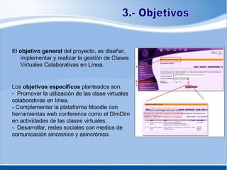 El  objetivo general  del proyecto, es diseñar, implementar y realizar la gestión de Clases Virtuales Colaborativas en Línea. 3.- Objetivos Los  objetivos específicos  planteados son: -  Promover la utilización de las clase virtuales colaborativas en línea. - Complementar la plataforma Moodle con herramientas web conference como el DimDim en actividades de las clases virtuales. -  Desarrollar, redes sociales con medios de comunicación sincronico y asincrónico. 