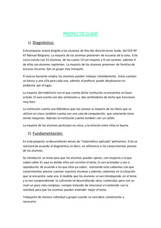 PROYECTO CLASE
1) Diagnóstico:
Este proyecto estará dirigido a los alumnos de 9no 4ta división turno tarde, del CEP Nº
47 Manuel Belgrano. La mayoría de los alumnos provienen de escuelas de la zona. Este
curso consta con 21 alumnos, de los cuales 12 son mujeres y 9 son varones ,además 4
de ellos son alumnos repitentes. La mayoría de los alumnos provienen de familias de
escasos recursos. Son un grupo muy tranquilo.
El aula es bastante amplia, los alumnos pueden trabajar cómodamente, éstos cuentan
un banco y una silla para cada uno, además el profesor puede desplazarse sin
problema por el lugar.
La mayoría del mobiliario con el que cuenta dicha institución se encuentra en buen
estado. El aula cuenta con dos ventanales y dos ventiladores de techo que funcionan
muy bien.
La institución cuenta una biblioteca que nos provee la mayoría de los libros que se
utilizan en clase, también cuenta con una sala de computación, que solamente tiene
veinte maquinas. Además la institución cuenta también con un cañón.
La mayoría de los alumnos participan en clase, y la relación entre ellos es buena.
2) Fundamentación:
En este proyecto se desarrollarán temas de “matemática aplicada” polinomios. Este se
realizará de acuerdo al diagnóstico, es decir, en referencia a los conocimientos previos
de los alumnos.
Se introducirá un tema para que los alumnos puedan opinar, con respecto a lo que
saben sobre él; aquí es donde ellos van asimilar el tema, lo van acomodar y van a
reproducirlo de acuerdo a los que ellos ya saben; realizando esto sabremos con que
conocimientos previos cuentan nuestros alumnos y además sabremos en la situación
que se encuentra cada uno. A medida que los alumnos se van introdujendo en el tema
y lo van comprendiendo lo suficiente iré desarrollando otros contenidos pero con un
nivel un poco más complejo, siempre tratando de relacionar el contenido con la
realidad, para que los alumnos puedan entender mejor el tema.
Trabajarán de manera individual y grupal cuando se considere conveniente y
necesario.
 
