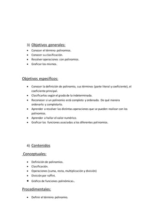 3) Objetivos generales:
 Conocer el término polinomios.
 Conocer su clasificación.
 Resolver operaciones con polinomios.
 Graficar los mismos.
Objetivos específicos:
 Conocer la definición de polinomio, sus términos (parte literal y coeficiente), el
coeficiente principal.
 Clasificarlos según el grado de la indeterminada.
 Reconocer si un polinomio está completo y ordenado. De qué manera
ordenarlo y completarlo.
 Aprender a resolver las distintas operaciones que se pueden realizar con los
polinomios.
 Aprender a hallar el valor numérico.
 Graficar las funciones asociadas a los diferentes polinomios.
4) Contenidos
Conceptuales:
 Definición de polinomios.
 Clasificación.
 Operaciones (suma, resta, multiplicación y división)
 División por ruffini.
 Gráfico de funciones polinómicas.
Procedimentales:
 Definir el término polinomio.
 