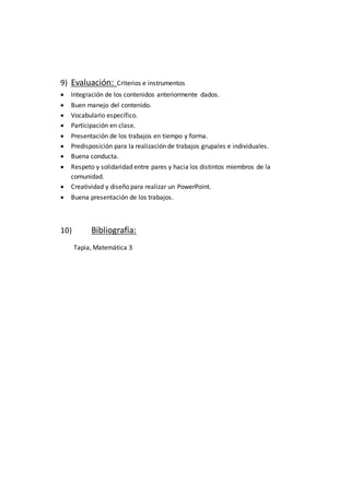 9) Evaluación: Criterios e instrumentos
 Integración de los contenidos anteriormente dados.
 Buen manejo del contenido.
 Vocabulario específico.
 Participación en clase.
 Presentación de los trabajos en tiempo y forma.
 Predisposición para la realización de trabajos grupales e individuales.
 Buena conducta.
 Respeto y solidaridad entre pares y hacia los distintos miembros de la
comunidad.
 Creatividad y diseño para realizar un PowerPoint.
 Buena presentación de los trabajos.
10) Bibliografía:
Tapia, Matemática 3
 