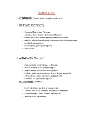 PLAN DE CLASE
1) CONTENIDO: “Resolución de triángulos rectángulos”
2) OBJETIVOS ESPECÍFICOS:
 Conocer el Teorema de Pitágoras.
 Aplicación de las formulas derivadas del teorema.
 Manejo de la calculadora científica para hallar los valores.
 Aprender a hallar la amplitud de los ángulos utilizando la calculadora.
 Resolución de problemas.
 Resolución de ejercicios en la pizarra.
 Socialización.
3) ACTIVIDADES: “Docente”
 Presentará el término triángulo rectángulo.
 Dará un ejemplo de triángulo rectángulo.
 Preguntará que visualizan en dicho ejemplo.
 Explicará las formas de resolución de un triángulo rectángulo.
 Entregará una guía de ejercitación a cada alumno.
 Controlará los ejercicios en la pizarra.
ACTIVIDADES: “Alumno”
 Resolverán el ejemplo dado en sus carpetas.
 Tomarán nota de los conceptos principales de dicho tema.
 Resolverán la guía en sus carpetas y en la pizarra.
 Socializarán las correcciones.
 