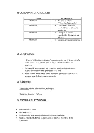 4) CRONOGRAMA DEACTIVIDADES:
TIEMPO ACTIVIDADES
10 Minutos  Presentará el tema:
“Triángulos Rectángulos”
20 Minutos  Explicará las formas de
resolución de un triángulo
rectángulo.
30 Minutos  Entregará la guía de
ejercitación. Resolverán los
mismos.
20 Minutos  Socializarán las correcciones.
5) METODOLOGÍA:
 El tema “triángulos rectángulos” se presentará a través de un ejemplo
extra escolar en la pizarra, para el mejor entendimiento de los
alumnos.
 Se le pedirá a los alumnos que resuelvan un ejercicio teniendo en
cuenta los conocimientos previos de cada uno.
 Cada alumno trabajará de forma individual, pero podrá consultar al
profesor cuando lo considere necesario.
6) RECURSOS:
Materiales: pizarra, tiza, borrador, fotocopias.
Humanos: Alumno – Profesor
7) CRITERIOS DE EVALUACIÓN:
 Participación en clase.
 Buena conducta.
 Predisposición para la realización de ejercicios en la pizarra.
 Respeto y solidaridad entre pares y hacia los distintos miembros de la
comunidad.
 