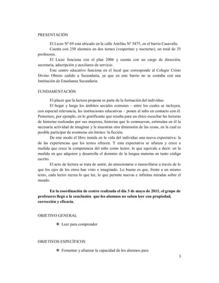 PRESENTACIÓN

        El Liceo Nº 69 está ubicado en la calle Antillas Nº 5475, en el barrio Casavalle.
        Cuenta con 250 alumnos en dos turnos (vespertino y nocturno), un total de 35
profesores.
        El Liceo funciona con el plan 2006 y cuenta con un cargo de dirección,
secretaría, adscripción y auxiliares de servicio.
        Este centro educativo funciona en el local que corresponde al Colegio Cristo
Divino Obrero cedido a Secundaria, ya que en este barrio no se contaba con una
Institución de Enseñanza Secundaria.

FUNDAMENTACIÓN

         El placer que la lectura propone es parte de la formación del individuo.
         El hogar y luego los ámbitos sociales comunes – entre los cuales se incluyen,
con especial relevancia, las instituciones educativas – ponen al niño en contacto con él.
Pensemos, por ejemplo, en lo gratificante que resulta para un chico escuchar las lecturas
de historias realizadas por sus mayores, historias que lo conmueven, estimulan en él la
necesaria actividad de imaginar y le muestran otra dimensión de las cosas, en la cual es
posible participar de aventuras sin límites: la ficción.
         De este modo el libro instala en la vida del individuo una nueva expectativa: la
de las experiencias que los textos ofrecen. Y esta expectativa se afianza y crece a
medida que crece la competencia del niño como lector, lo que equivale a decir: en la
medida en que adquiere y desarrolla el dominio de la lengua materna en tanto código
escrito.
         El acto de lectura se trata de sentir, de emocionarse o maravillarse a través de lo
que los ojos de los otros han visto e imaginado. Lo bueno es que, frente a un mismo
texto, cada lector recrea lo que lee, lo que permite nuevas e infinitas miradas sobre el
mundo.

       En la coordinación de centro realizada el día 3 de mayo de 2011, el grupo de
profesores llegó a la conclusión que los alumnos no saben leer con propiedad,
corrección y eficacia.


OBJETIVO GENERAL

            Leer para comprender



OBJETIVOS ESPECÍFICOS

            Fomentar y afianzar la capacidad de los alumnos para
                                                                                          3
 