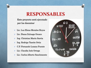 RESPONSABLES
Este proyecto será ejecutado
por los docentes:
O

Lic. Luz Elena Morales Hoyos

O

Lic. Diana Zuluaga Orozco

O

Ing. Christian Marin Sarria

O

Ing. Rodrigo Tascón Ortiz

O

C.P. Fernando Lozano Puente

O

Lic. Claudia Inés Ortega

O

Lic. Carlos Alberto Sanclemente

 