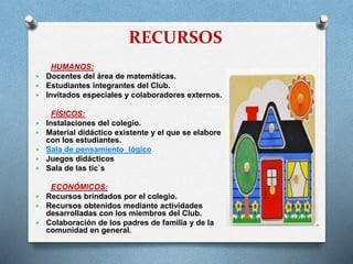 RECURSOS
HUMANOS:
 Docentes del área de matemáticas.
 Estudiantes integrantes del Club.
 Invitados especiales y colaboradores externos.







FÍSICOS:
Instalaciones del colegio.
Material didáctico existente y el que se elabore
con los estudiantes.
Sala de pensamiento lógico
Juegos didácticos
Sala de las tic`s

ECONÓMICOS:
 Recursos brindados por el colegio.
 Recursos obtenidos mediante actividades
desarrolladas con los miembros del Club.
 Colaboración de los padres de familia y de la
comunidad en general.

 
