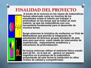 FINALIDAD DEL PROYECTO
A través de la vivencia en las clases de matemáticas
hemos observado como en muchos de los
estudiantes existe el interés por trabajar o
profundizar en los temas que se tratan en esta
materia, ya que las matemáticas son una
herramienta fundamental para el desarrollo de
muchos temas.
Surge entonces la iniciativa de conformar un Club de
Matemáticas que permita la integración de
estudiantes de diversos grupos alrededor de esta
área para que sirva como medio de intercambio de
experiencias, mejoramiento académico y
mecanismo de profundización.
Se busca entonces utilizar el ambiente físico creado
para tal fin, en el que se genera un espacio
cognitivo en el proceso de la matemática,
proyectando de esta forma la Institución en altos
niveles de calidad y competitividad.

 
