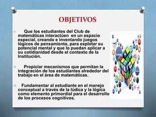 OBJETIVOS


Que los estudiantes del Club de
matemáticas interactúen en un espacio
especial, creando e inventando juegos
lógicos de pensamiento, para explotar su
potencial mental y que lo puedan aplicar a
su cotidianidad desde el contexto de la
Institución.



Propiciar mecanismos que permitan la
integración de los estudiantes alrededor del
trabajo en el área de matemáticas.



Fundamentar al estudiante en el manejo
conceptual a través de la lúdica y la lógica
como elemento primordial para el desarrollo
de los procesos cognitivos.

 
