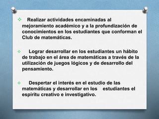  Realizar actividades encaminadas al
mejoramiento académico y a la profundización de
conocimientos en los estudiantes que conforman el
Club de matemáticas.


Lograr desarrollar en los estudiantes un hábito
de trabajo en el área de matemáticas a través de la
utilización de juegos lógicos y de desarrollo del
pensamiento.



Despertar el interés en el estudio de las
matemáticas y desarrollar en los estudiantes el
espíritu creativo e investigativo.

 