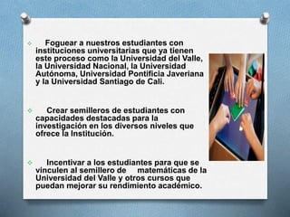 

Foguear a nuestros estudiantes con
instituciones universitarias que ya tienen
este proceso como la Universidad del Valle,
la Universidad Nacional, la Universidad
Autónoma, Universidad Pontificia Javeriana
y la Universidad Santiago de Cali.



Crear semilleros de estudiantes con
capacidades destacadas para la
investigación en los diversos niveles que
ofrece la Institución.



Incentivar a los estudiantes para que se
vinculen al semillero de matemáticas de la
Universidad del Valle y otros cursos que
puedan mejorar su rendimiento académico.

 