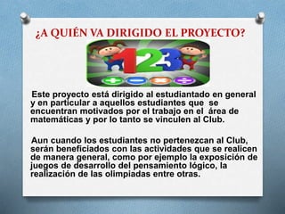 ¿A QUIÉN VA DIRIGIDO EL PROYECTO?

Este proyecto está dirigido al estudiantado en general
y en particular a aquellos estudiantes que se
encuentran motivados por el trabajo en el área de
matemáticas y por lo tanto se vinculen al Club.
Aun cuando los estudiantes no pertenezcan al Club,
serán beneficiados con las actividades que se realicen
de manera general, como por ejemplo la exposición de
juegos de desarrollo del pensamiento lógico, la
realización de las olimpiadas entre otras.

 