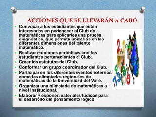 ACCIONES QUE SE LLEVARÁN A CABO
 Convocar a los estudiantes que estén









interesados en pertenecer al Club de
matemáticas para aplicarles una prueba
diagnóstica, que permita ubicarlos en las
diferentes dimensiones del talento
matemático.
Realizar reuniones periódicas con los
estudiantes pertenecientes al Club.
Crear los estatutos del Club.
Conformar un grupo coordinador del Club.
Participar en los diferentes eventos externos
como las olimpiadas regionales de
matemáticas de la Universidad del Valle.
Organizar una olimpíada de matemáticas a
nivel institucional.
Elaborar y exponer materiales lúdicos para
el desarrollo del pensamiento lógico

 