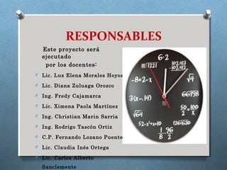RESPONSABLES
Este proyecto será
ejecutado
por los docentes:
O Lic. Luz Elena Morales Hoyos
O Lic. Diana Zuluaga Orozco
O Ing. Fredy Cajamarca
O Lic. Ximena Paola Martínez
O Ing. Christian Marin Sarria
O Ing. Rodrigo Tascón Ortiz
O C.P. Fernando Lozano Puente
O Lic. Claudia Inés Ortega
O Lic. Carlos Alberto
Sanclemente
 