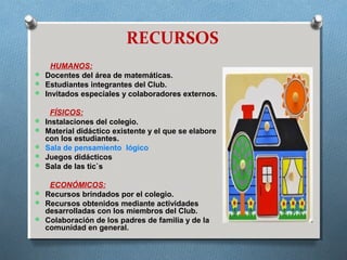 RECURSOS
HUMANOS:
 Docentes del área de matemáticas.
 Estudiantes integrantes del Club.
 Invitados especiales y colaboradores externos.
FÍSICOS:
 Instalaciones del colegio.
 Material didáctico existente y el que se elabore
con los estudiantes.
 Sala de pensamiento lógico
 Juegos didácticos
 Sala de las tic`s
ECONÓMICOS:
 Recursos brindados por el colegio.
 Recursos obtenidos mediante actividades
desarrolladas con los miembros del Club.
 Colaboración de los padres de familia y de la
comunidad en general.
 
