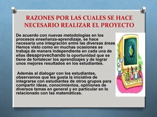 RAZONES POR LAS CUALES SE HACE
NECESARIO REALIZAR EL PROYECTO
De acuerdo con nuevas metodologías en los
procesos enseñanza-aprendizaje, se hace
necesaria una integración entre las diversas áreas.
Hemos visto como en muchas ocasiones se
trabaja de manera independiente en cada una de
ellas desaprovechando la oportunidad que se
tiene de fortalecer los aprendizajes y de lograr
unos mejores resultados en los estudiantes.
Además al dialogar con los estudiantes,
observamos que les gusta la iniciativa de
integrarse con estudiantes de otros grupos para
compartir ideas, conocimientos, opiniones de
diversos temas en general y en particular en lo
relacionado con las matemáticas.
 