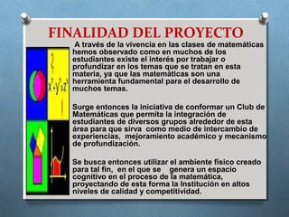 FINALIDAD DEL PROYECTO
A través de la vivencia en las clases de matemáticas
hemos observado como en muchos de los
estudiantes existe el interés por trabajar o
profundizar en los temas que se tratan en esta
materia, ya que las matemáticas son una
herramienta fundamental para el desarrollo de
muchos temas.
Surge entonces la iniciativa de conformar un Club de
Matemáticas que permita la integración de
estudiantes de diversos grupos alrededor de esta
área para que sirva como medio de intercambio de
experiencias, mejoramiento académico y mecanismo
de profundización.
Se busca entonces utilizar el ambiente físico creado
para tal fin, en el que se genera un espacio
cognitivo en el proceso de la matemática,
proyectando de esta forma la Institución en altos
niveles de calidad y competitividad.
 