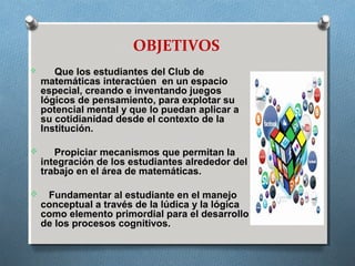 OBJETIVOS
 Que los estudiantes del Club de
matemáticas interactúen en un espacio
especial, creando e inventando juegos
lógicos de pensamiento, para explotar su
potencial mental y que lo puedan aplicar a
su cotidianidad desde el contexto de la
Institución.
 Propiciar mecanismos que permitan la
integración de los estudiantes alrededor del
trabajo en el área de matemáticas.
 Fundamentar al estudiante en el manejo
conceptual a través de la lúdica y la lógica
como elemento primordial para el desarrollo
de los procesos cognitivos.
 
 