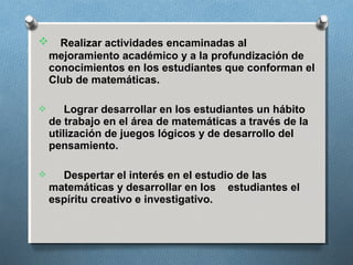  Realizar actividades encaminadas al
mejoramiento académico y a la profundización de
conocimientos en los estudiantes que conforman el
Club de matemáticas.
 Lograr desarrollar en los estudiantes un hábito
de trabajo en el área de matemáticas a través de la
utilización de juegos lógicos y de desarrollo del
pensamiento.
 Despertar el interés en el estudio de las
matemáticas y desarrollar en los estudiantes el
espíritu creativo e investigativo.
 
