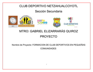 CLUB DEPORTIVO NETZAHUALCOYOTL
Sección Secundaria
MTRO: GABRIEL ELIZARRARÁS QUIROZ
PROYECTO
Nombre de Proyecto: FORMACION DE CLUB DEPORTIVOS EN PEQUEÑAS
COMUNIDADES
1
 