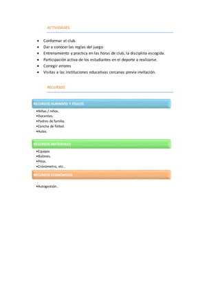 ACTIVIDADES.
 Conformar el club.
 Dar a conocer las reglas del juego
 Entrenamiento y practica en las horas de club, la disciplina escogida.
 Participación activa de los estudiantes en el deporte a realizarse.
 Corregir errores
 Visitas a las instituciones educativas cercanas previa invitación.
RECURSOS
RECURSOS HUMANOS Y FÍSICOS
•Niñas / niños.
•Docentes.
•Padres de familia.
•Cancha de fútbol.
•Aulas.
RECURSOS MATERIALES
•Equipos
•Balones.
•Pitos.
•Cronómetro, etc..
RECURSOS ECONÓMICOS
•Autogestión..
 