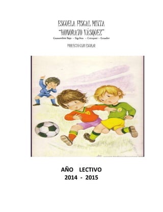 ESCUELA FISCAL MIXTA
“HONORATO VÁSQUEZ”
Guasumbiní Bajo – Sigchos – Cotopaxi – Ecuador
PROYECTO CLUB ESCOLAR
AÑO LECTIVO
2014 - 2015
 