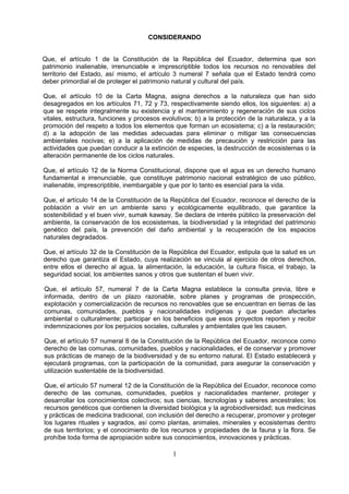 CONSIDERANDO
Que, el artículo 1 de la Constitución de la República del Ecuador, determina que son
patrimonio inalienable, irrenunciable e imprescriptible todos los recursos no renovables del
territorio del Estado, así mismo, el artículo 3 numeral 7 señala que el Estado tendrá como
deber primordial el de proteger el patrimonio natural y cultural del país.
Que, el artículo 10 de la Carta Magna, asigna derechos a la naturaleza que han sido
desagregados en los artículos 71, 72 y 73, respectivamente siendo ellos, los siguientes: a) a
que se respete integralmente su existencia y el mantenimiento y regeneración de sus ciclos
vitales, estructura, funciones y procesos evolutivos; b) a la protección de la naturaleza, y a la
promoción del respeto a todos los elementos que forman un ecosistema; c) a la restauración;
d) a la adopción de las medidas adecuadas para eliminar o mitigar las consecuencias
ambientales nocivas; e) a la aplicación de medidas de precaución y restricción para las
actividades que puedan conducir a la extinción de especies, la destrucción de ecosistemas o la
alteración permanente de los ciclos naturales.
Que, el artículo 12 de la Norma Constitucional, dispone que el agua es un derecho humano
fundamental e irrenunciable, que constituye patrimonio nacional estratégico de uso público,
inalienable, imprescriptible, inembargable y que por lo tanto es esencial para la vida.
Que, el artículo 14 de la Constitución de la República del Ecuador, reconoce el derecho de la
población a vivir en un ambiente sano y ecológicamente equilibrado, que garantice la
sostenibilidad y el buen vivir, sumak kawsay. Se declara de interés público la preservación del
ambiente, la conservación de los ecosistemas, la biodiversidad y la integridad del patrimonio
genético del país, la prevención del daño ambiental y la recuperación de los espacios
naturales degradados.
Que, el artículo 32 de la Constitución de la República del Ecuador, estipula que la salud es un
derecho que garantiza el Estado, cuya realización se vincula al ejercicio de otros derechos,
entre ellos el derecho al agua, la alimentación, la educación, la cultura física, el trabajo, la
seguridad social, los ambientes sanos y otros que sustentan el buen vivir.
Que, el artículo 57, numeral 7 de la Carta Magna establece la consulta previa, libre e
informada, dentro de un plazo razonable, sobre planes y programas de prospección,
explotación y comercialización de recursos no renovables que se encuentran en tierras de las
comunas, comunidades, pueblos y nacionalidades indígenas y que puedan afectarles
ambiental o culturalmente; participar en los beneficios que esos proyectos reporten y recibir
indemnizaciones por los perjuicios sociales, culturales y ambientales que les causen.
Que, el artículo 57 numeral 8 de la Constitución de la República del Ecuador, reconoce como
derecho de las comunas, comunidades, pueblos y nacionalidades, el de conservar y promover
sus prácticas de manejo de la biodiversidad y de su entorno natural. El Estado establecerá y
ejecutará programas, con la participación de la comunidad, para asegurar la conservación y
utilización sustentable de la biodiversidad.
Que, el artículo 57 numeral 12 de la Constitución de la República del Ecuador, reconoce como
derecho de las comunas, comunidades, pueblos y nacionalidades mantener, proteger y
desarrollar los conocimientos colectivos; sus ciencias, tecnologías y saberes ancestrales; los
recursos genéticos que contienen la diversidad biológica y la agrobiodiversidad; sus medicinas
y prácticas de medicina tradicional, con inclusión del derecho a recuperar, promover y proteger
los lugares rituales y sagrados, así como plantas, animales, minerales y ecosistemas dentro
de sus territorios; y el conocimiento de los recursos y propiedades de la fauna y la flora. Se
prohíbe toda forma de apropiación sobre sus conocimientos, innovaciones y prácticas.
1
 