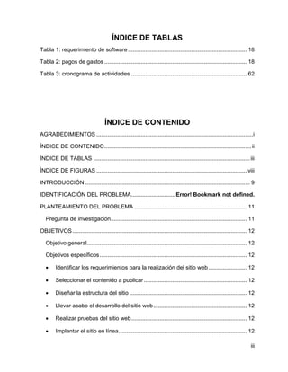 iii
ÍNDICE DE TABLAS
Tabla 1: requerimiento de software........................................................................... 18
Tabla 2: pagos de gastos .......................................................................................... 18
Tabla 3: cronograma de actividades ......................................................................... 62
ÍNDICE DE CONTENIDO
AGRADEDIMIENTOS ...................................................................................................i
ÍNDICE DE CONTENIDO.............................................................................................ii
ÍNDICE DE TABLAS ...................................................................................................iii
ÍNDICE DE FIGURAS ............................................................................................... viii
INTRODUCCIÓN ........................................................................................................ 9
IDENTIFICACIÓN DEL PROBLEMA............................Error! Bookmark not defined.
PLANTEAMIENTO DEL PROBLEMA ....................................................................... 11
Pregunta de investigación...................................................................................... 11
OBJETIVOS .............................................................................................................. 12
Objetivo general..................................................................................................... 12
Objetivos específicos............................................................................................. 12
 Identificar los requerimientos para la realización del sitio web ........................ 12
 Seleccionar el contenido a publicar................................................................. 12
 Diseñar la estructura del sitio .......................................................................... 12
 Llevar acabo el desarrollo del sitio web........................................................... 12
 Realizar pruebas del sitio web......................................................................... 12
 Implantar el sitio en línea................................................................................. 12
 