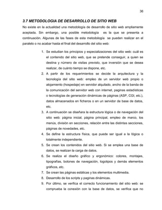 36
3.7 METODOLOGIA DE DESARROLLO DE SITIO WEB
No existe en la actualidad una metodología de desarrollo de sitio web ampliamente
aceptada. Sin embargo, una posible metodología es la que se presenta a
continuación. Algunas de las fases de esta metodología se pueden realizar en el
paralelo o no acabar hasta el final del desarrollo del sitio web:
1. Se estudian los principios y especializaciones del sitio web: cuál es
el contenido del sitio web, que se pretende conseguir, a quien se
destina y número de visitas previsto, que inversión que se desea
realizar, de cuánto tiempo se dispone, etc.
2. A partir de los requerimientos se decide la arquitectura y la
tecnología del sitio web: empleo de un servidor web propio o
alojamiento (hospedaje) en servidor alquilado, ancho de la banda de
la comunicación del servidor web con internet, paginas estadísticas
o tecnologías de generación dinámicas de páginas (ASP, CGI, etc.),
datos almacenados en ficheros o en un servidor de base de datos,
etc.
3. A continuación se diseñara la estructura lógica o de navegación del
sitio web: página inicial, página principal, empleo de marco, los
menús, división en secciones, relación entre las distintas secciones,
páginas de novedades, etc.
4. Se define la estructura física, que puede ser igual a la lógica o
totalmente independiente.
5. Se crean los contenidos del sitio web. Si se emplea una base de
datos, se realizan la carga de datos.
6. Se realiza el diseño gráfico y ergonómico: colores, montajes,
tipografías, botones de navegación, logotipos y demás elementos
gráficos, etc.
7. Se crean las páginas estáticas y los elementos multimedia.
8. Desarrollo de los scripts y paginas dinámicas.
9. Por último, se verifica el correcto funcionamiento del sitio web: se
comprueba la conexión con la base de datos, se verifica que no
 