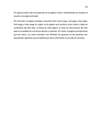 40
En algunos sitios web se prescinde de la página inicial y directamente se muestra el
usuario a la página principal.
Por otro lado, la página principal, conocida como home page, root page, entry page,
front page o main page en inglés, es la página que funciona como índice o tabla de
contenidos del sitio web. A través de esta página, el resto de documentos del sitio
web es accesible de una forma directa o indirecta. Por tanto, la página principal tiene
que ser clara y no crear confusión con infinidad de opciones (si las opciones son
abundantes significan que la clasificación de la información no ha sido la correcta).
 