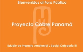 Bienvenidos al Foro Público
                                 Minera         Panamá




   Proyecto Cobre Panamá



Estudio de Impacto Ambiental y Social Categoría III
 