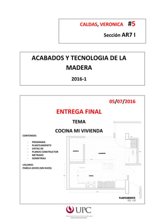 CALDAS, VERONICA #5
Sección AR7 I
ACABADOS Y TECNOLOGIA DE LA
MADERA
2016-1
05/07/2016
ENTREGA FINAL
TEMA
COCINA MI VIVIENDA
CONTENIDO:
- PROGRAMA
- PLANTEAMIENTO
- VISTAS 3D
- PLANOS CONSTRUCTOR
- METRADO
- ISOMETRIAS
USUARIO:
PAREJA JOVEN (SIN HIJOS)
 