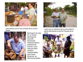 Larry atento con el uso correcto de la cocina       Larry con un miembro de la comunidad la
Roket                                               gloria disfrutando la primer Pupusa de la
                              Domingo 8 de Julio    tarde
                              07, en Santo
                              Domingo de
                              Guzmán,
                              Sonsonate.
                              Visitando fábrica
                              artesanal de
                              cocinas, Larry
                              instruye sobre
                              cambios
                              indispensables
                              para mayor
                              eficiencia, se
                              fabricará prototipo
 