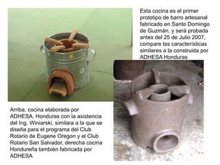 Esta cocina es el primer
                                           prototipo de barro artesanal
                                           fabricado en Santo Domingo
                                           de Guzmán, y será probada
                                           antes del 25 de Julio 2007,
                                           compare las características
                                           similares a la construida por
                                           ADHESA Honduras




Arriba, cocina elaborada por
ADHESA, Honduras con la asistencia
del Ing. Winiarski, similara a la que se
diseña para el programa del Club
Rotario de Eugene Oregon y el Club
Rotario San Salvador, derecha cocina
Hondureña también fabricada por
ADHESA
 