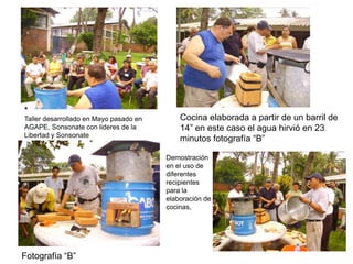 Taller desarrollado en Mayo pasado en       Cocina elaborada a partir de un barril de
AGAPE, Sonsonate con lideres de la          14” en este caso el agua hirvió en 23
Libertad y Sonsonate
                                            minutos fotografía “B”

                                        Demostración
                                        en el uso de
                                        diferentes
                                        recipientes
                                        para la
                                        elaboración de
                                        cocinas,




Fotografía “B”
 
