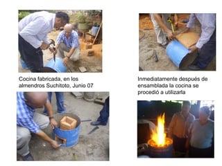 Cocina fabricada, en los        Inmediatamente después de
almendros Suchitoto, Junio 07   ensamblada la cocina se
                                procedió a utilizarla
 
