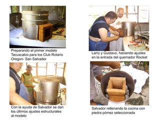 Preparando el primer modelo
Tacuscalco para los Club Rotario    Larry y Gustavo, haciendo ajustes
Oregon- San Salvador                en la entrada del quemador Rocket




Con la ayuda de Salvador se dan     Salvador rellenando la cocina con
los últimos ajustes estructurales   piedra pómez seleccionada
al modelo
 