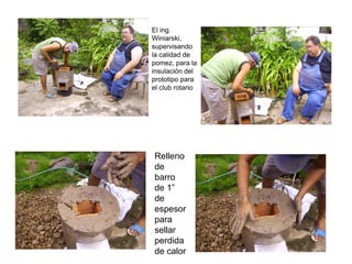 El ing.
Winiarski,
supervisando
la calidad de
pomez, para la
insulación del
prototipo para
el club rotario




Relleno
de
barro
de 1”
de
espesor
para
sellar
perdida
de calor
 