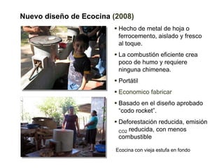 Nuevo diseño de Ecocina (2008)
                          Hecho de metal de hoja o
                          ferrocemento, aislado y fresco
                          al toque.
                          La combustión eficiente crea
                          poco de humo y requiere
                          ninguna chimenea.
                          Portátil
                          Economico fabricar
                          Basado en el diseño aprobado
                          “codo rocket”.
                          Deforestación reducida, emisión
                          CO2 reducida, con menos
                          combustible

                         Ecocina con vieja estufa en fondo
 