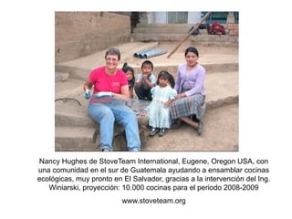 Nancy Hughes de StoveTeam International, Eugene, Oregon USA, con
una comunidad en el sur de Guatemala ayudando a ensamblar cocinas
ecológicas, muy pronto en El Salvador, gracias a la intervención del Ing.
   Winiarski, proyección: 10.000 cocinas para el periodo 2008-2009
                          www.stoveteam.org
 
