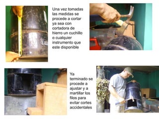 Una vez tomadas
las medidas se
procede a cortar
ya sea con
cortadora de
hierro un cuchillo
o cualquier
instrumento que
este disponible




          Ya
          terminado se
          procede a
          ajustar y a
          martillar los
          filos para
          evitar cortes
          accidentales
 