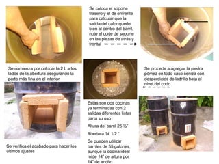 Se coloca el soporte
                                        trasero y el de enfrente
                                        para calcular que la
                                        salida del calor quede
                                        bien al centro del barril,
                                        note el corte de soporte
                                        en las piezas de atrás y
                                        frontal




Se comienza por colocar la 2 L a los                                 Se procede a agregar la piedra
lados de la abertura asegurando la                                   pómez en todo caso ceniza con
parte más fina en el interior                                        desperdicios de ladrillo hata el
                                                                     nivel del codo



                                        Estas son dos cocinas
                                        ya terminadas con 2
                                        salidas diferentes listas
                                        parta su uso
                                        Altura del barril 25 ½”
                                        Abertura 14 1/2 “
                                        Se pueden utilizar
Se verifica el acabado para hacer los   barriles de 55 galones,
últimos ajustes                         aunque la cocina ideal
                                        mide 14” de altura por
                                        14” de ancho
 