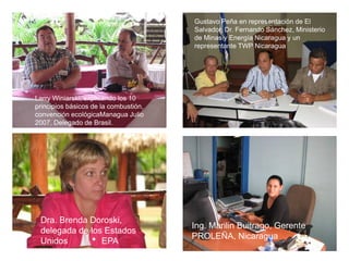Gustavo Peña en representación de El
                                       Salvador, Dr. Fernando Sánchez, Ministerio
                                       de Minas y Energía Nicaragua y un
                                       representante TWP Nicaragua




Larry Winiarski, explicando los 10
principios básicos de la combustión,
convención ecológicaManagua Julio
2007, Delegado de Brasil.




 Dra. Brenda Doroski,
                                       Ing. Marilin Buitrago, Gerente
 delegada de los Estados
                                       PROLEÑA, Nicaragua
 Unidos         EPA
 